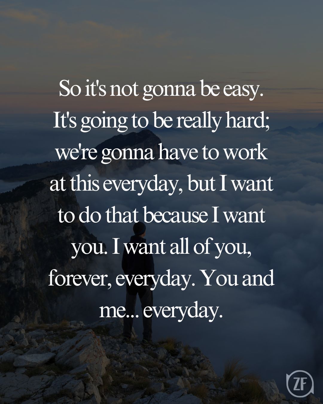 So it's not gonna be easy. It's going to be really hard; we're gonna have to work at this everyday, but I want to do that because I want you. I want all of you, forever, everyday. You and me... everyday.