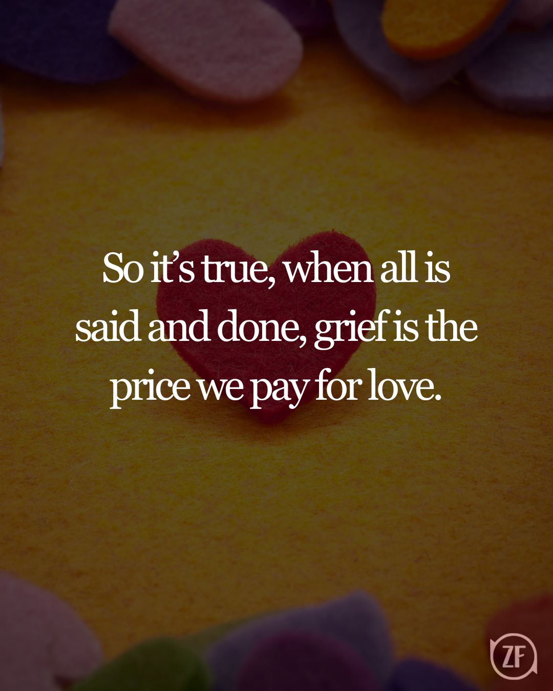 So it’s true, when all is said and done, grief is the price we pay for love.