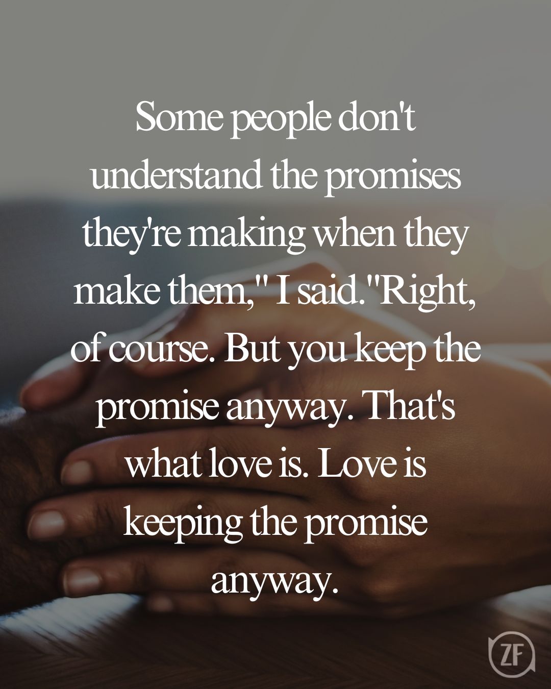 Some people don't understand the promises they're making when they make them," I said."Right, of course. But you keep the promise anyway. That's what love is. Love is keeping the promise anyway.