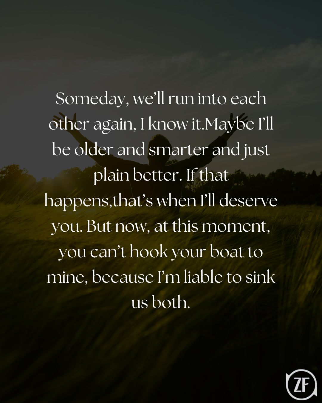 Someday, we’ll run into each other again, I know it.Maybe I’ll be older and smarter and just plain better. If that happens,that’s when I’ll deserve you. But now, at this moment, you can’t hook your boat to mine, because I’m liable to sink us both.