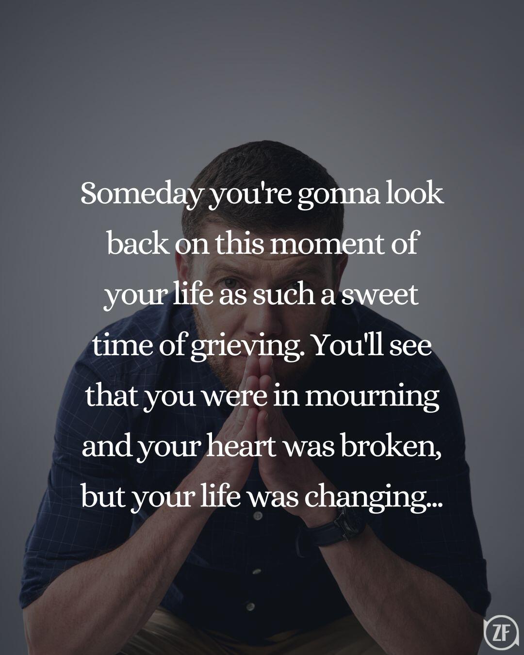 Someday you're gonna look back on this moment of your life as such a sweet time of grieving. You'll see that you were in mourning and your heart was broken, but your life was changing...