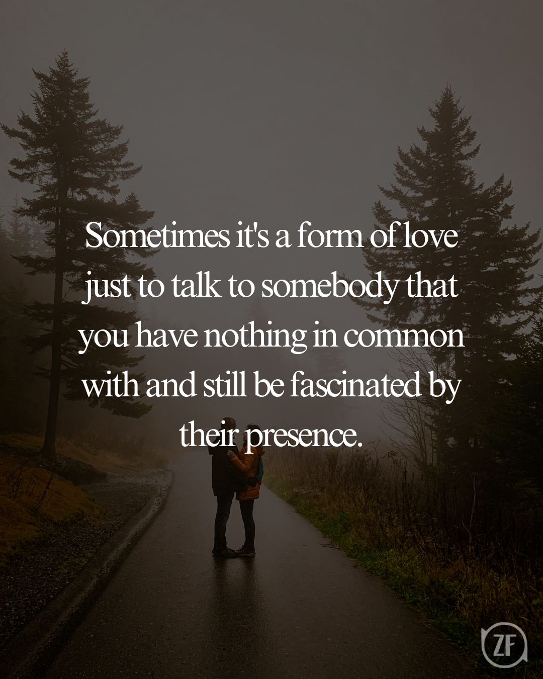 Sometimes it's a form of love just to talk to somebody that you have nothing in common with and still be fascinated by their presence.