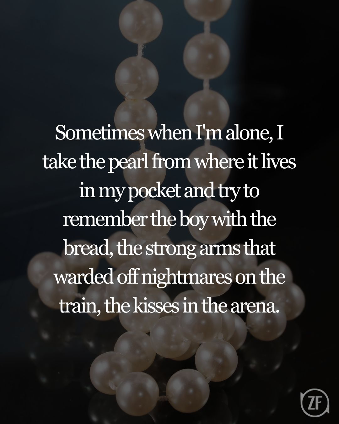 Sometimes when I'm alone, I take the pearl from where it lives in my pocket and try to remember the boy with the bread, the strong arms that warded off nightmares on the train, the kisses in the arena.