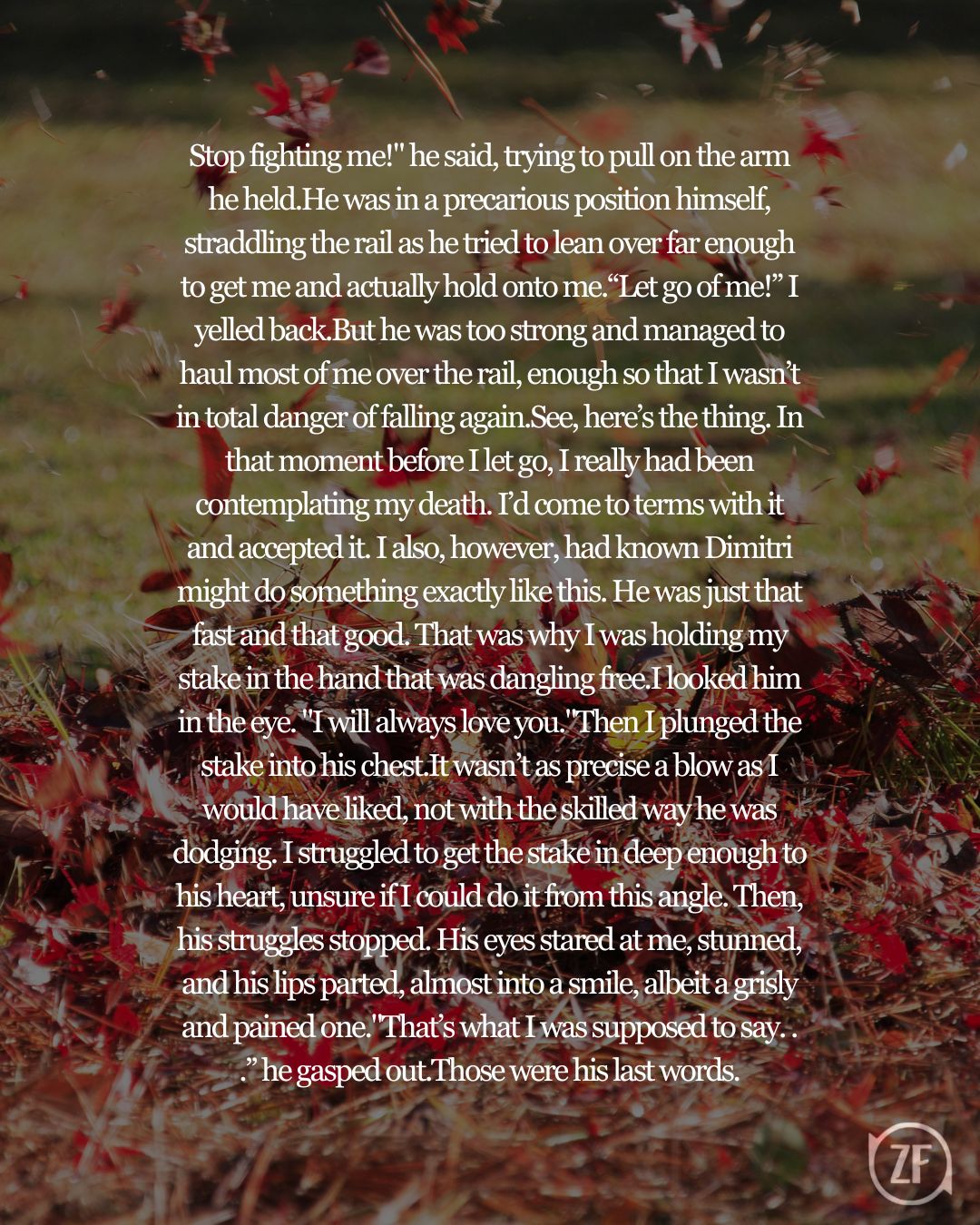 Stop fighting me!" he said, trying to pull on the arm he held.He was in a precarious position himself, straddling the rail as he tried to lean over far enough to get me and actually hold onto me.“Let go of me!” I yelled back.But he was too strong and managed to haul most of me over the rail, enough so that I wasn’t in total danger of falling again.See, here’s the thing. In that moment before I let go, I really had been contemplating my death. I’d come to terms with it and accepted it. I also, however, had known Dimitri might do something exactly like this. He was just that fast and that good. That was why I was holding my stake in the hand that was dangling free.I looked him in the eye. "I will always love you."Then I plunged the stake into his chest.It wasn’t as precise a blow as I would have liked, not with the skilled way he was dodging. I struggled to get the stake in deep enough to his heart, unsure if I could do it from this angle. Then, his struggles stopped. His eyes stared at me, stunned, and his lips parted, almost into a smile, albeit a grisly and pained one."That’s what I was supposed to say. . .” he gasped out.Those were his last words.