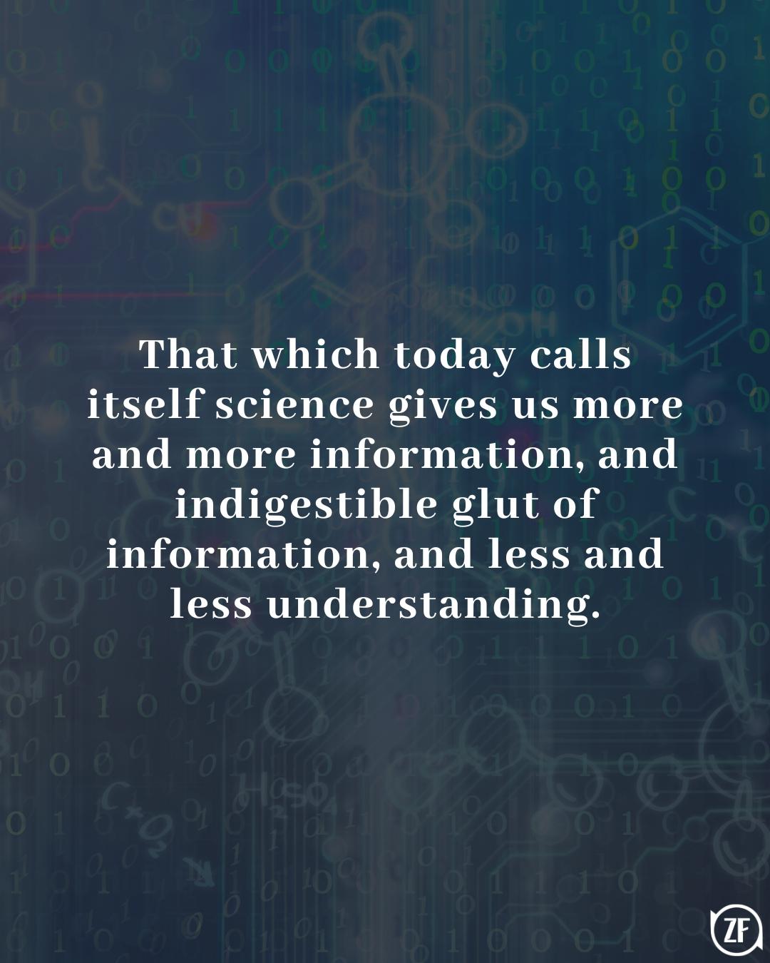 That which today calls itself science gives us more and more information, and indigestible glut of information, and less and less understanding.