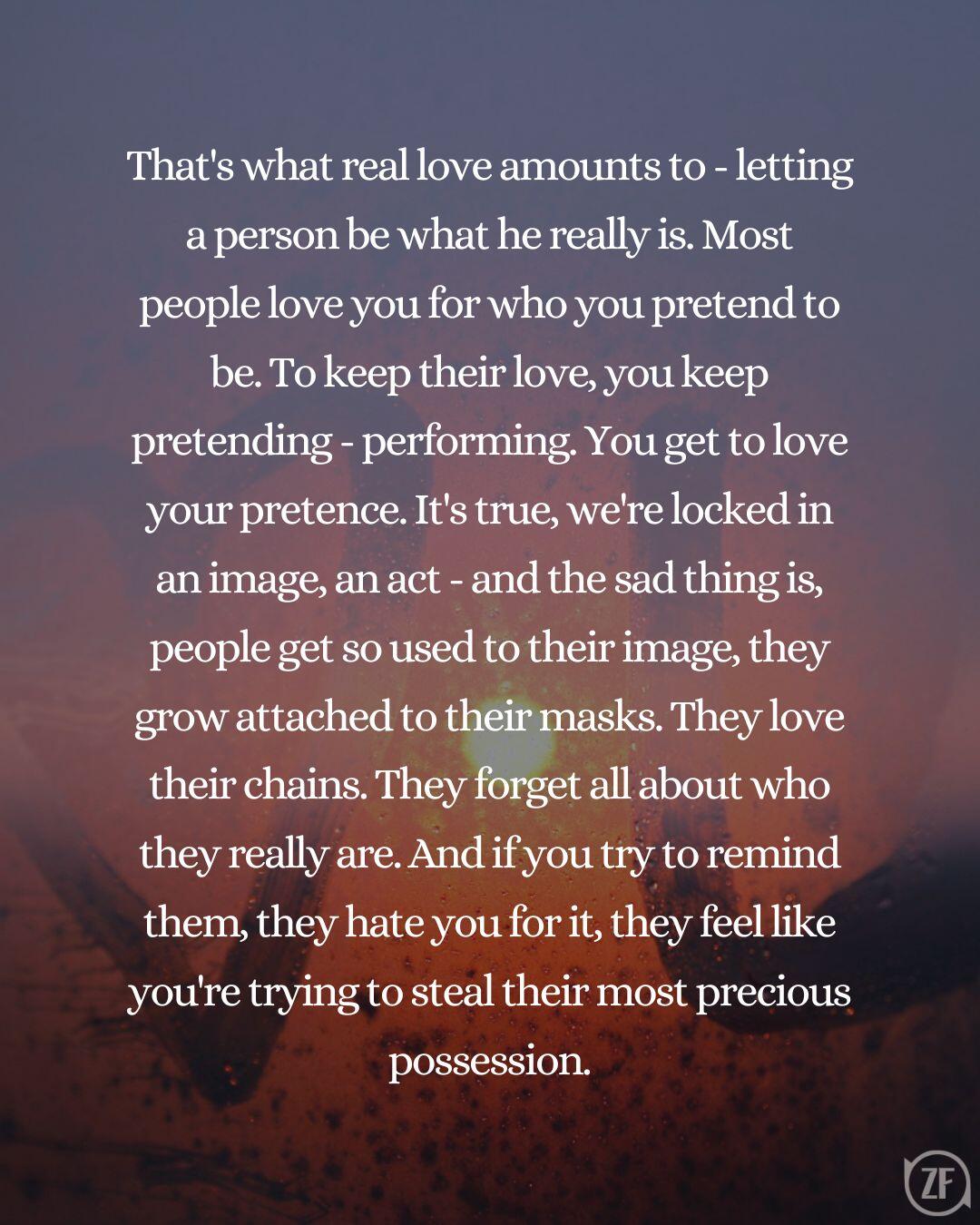 That's what real love amounts to - letting a person be what he really is. Most people love you for who you pretend to be. To keep their love, you keep pretending - performing. You get to love your pretence. It's true, we're locked in an image, an act - and the sad thing is, people get so used to their image, they grow attached to their masks. They love their chains. They forget all about who they really are. And if you try to remind them, they hate you for it, they feel like you're trying to steal their most precious possession.