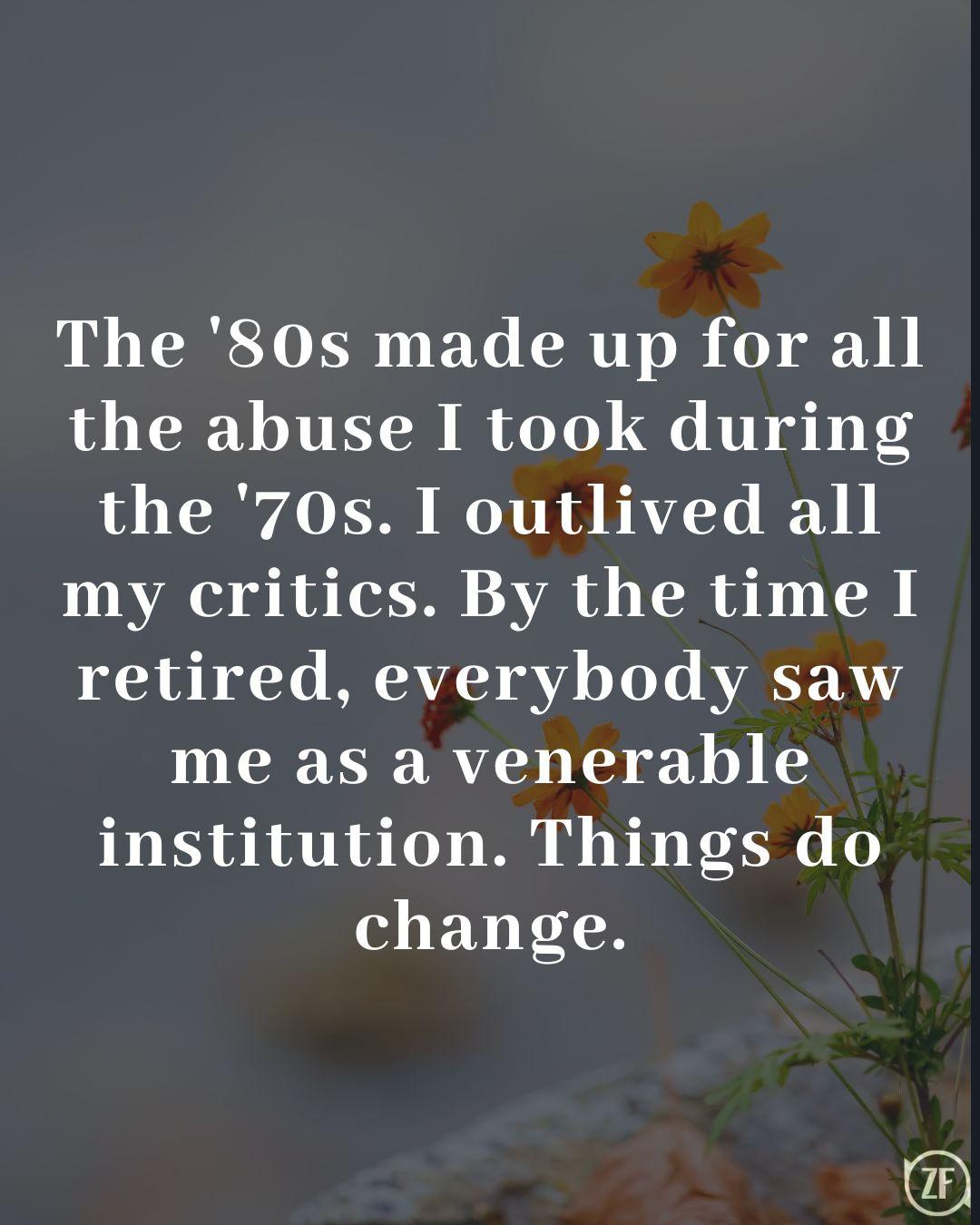 The '80s made up for all the abuse I took during the '70s. I outlived all my critics. By the time I retired, everybody saw me as a venerable institution. Things do change.