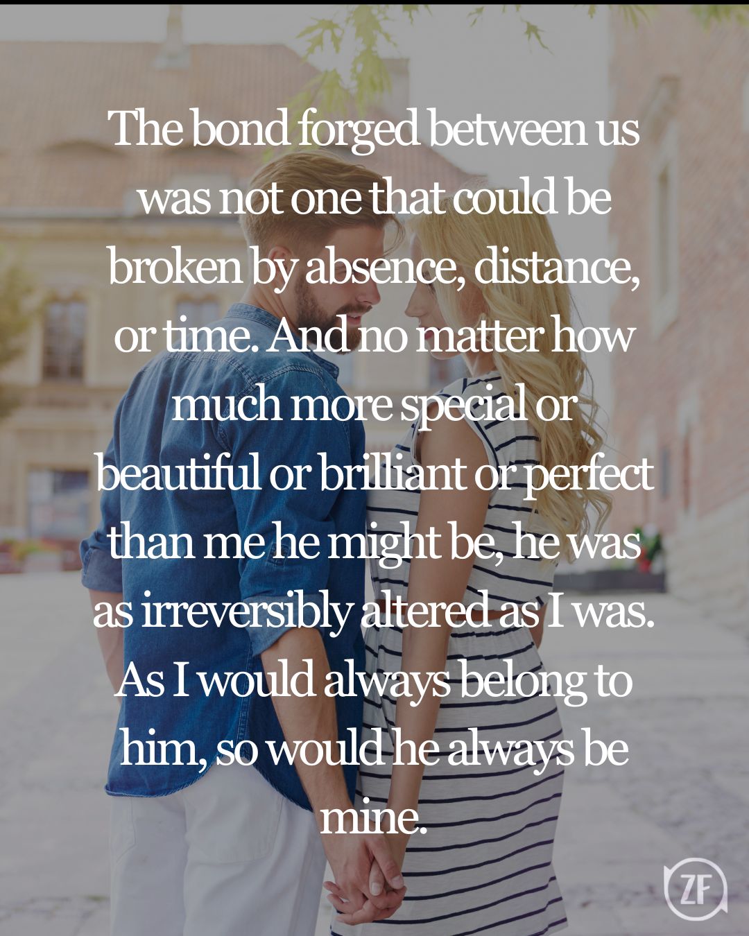 The bond forged between us was not one that could be broken by absence, distance, or time. And no matter how much more special or beautiful or brilliant or perfect than me he might be, he was as irreversibly altered as I was. As I would always belong to him, so would he always be mine.