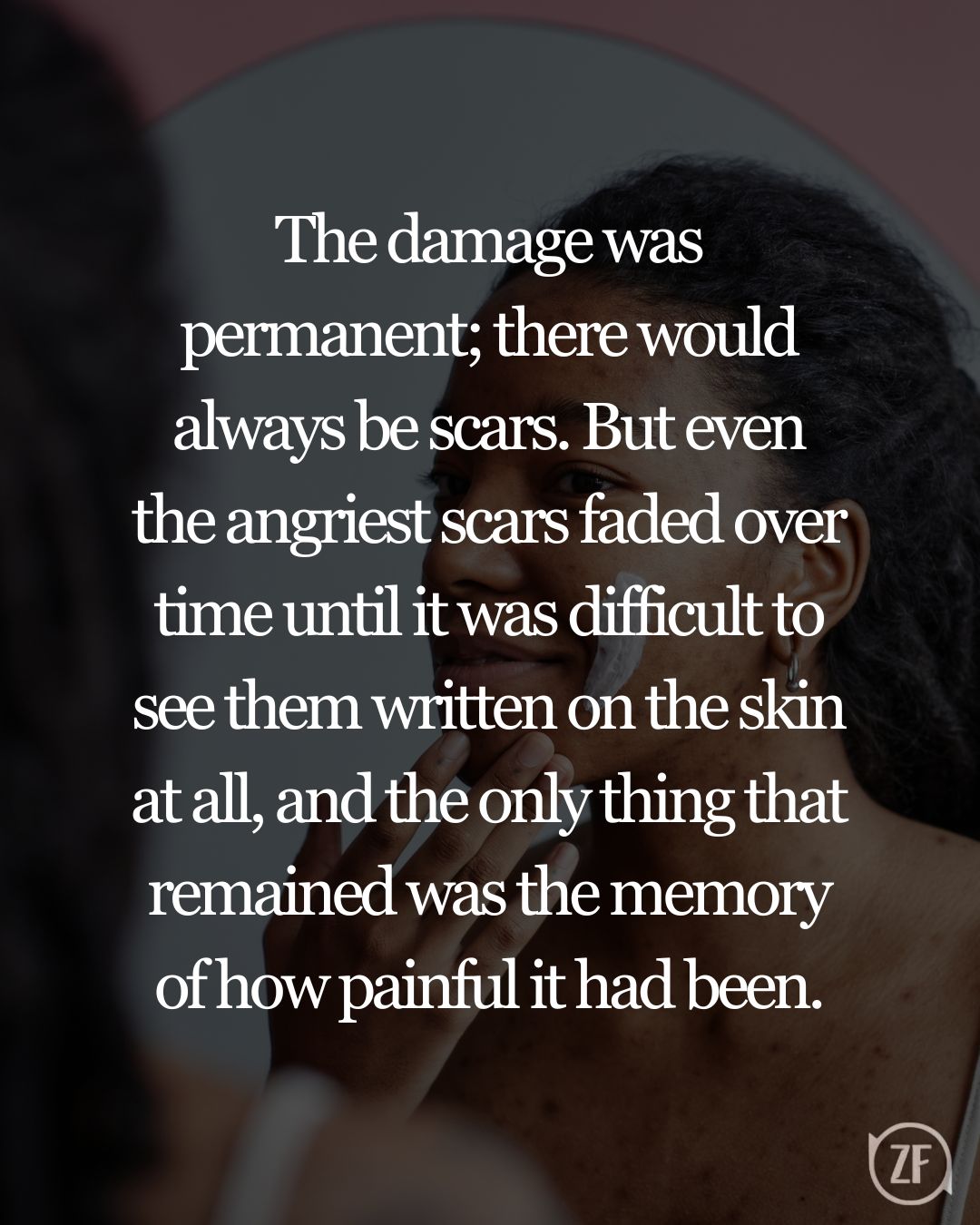 The damage was permanent; there would always be scars. But even the angriest scars faded over time until it was difficult to see them written on the skin at all, and the only thing that remained was the memory of how painful it had been.