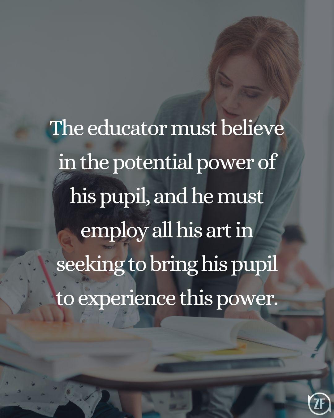 The educator must believe in the potential power of his pupil, and he must employ all his art in seeking to bring his pupil to experience this power.