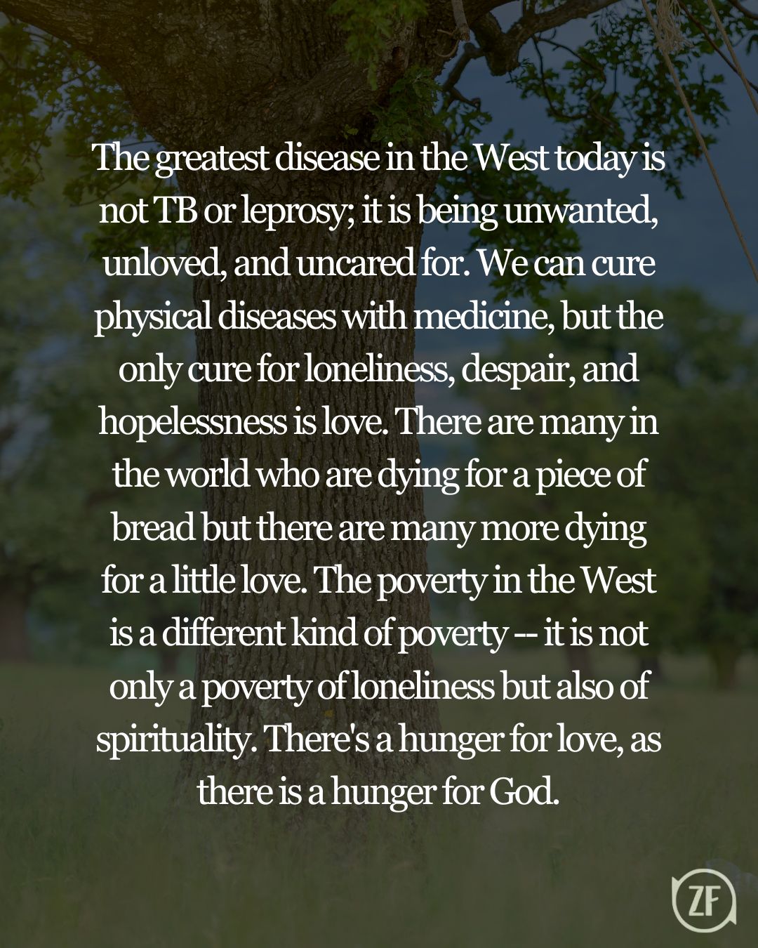 The greatest disease in the West today is not TB or leprosy; it is being unwanted, unloved, and uncared for. We can cure physical diseases with medicine, but the only cure for loneliness, despair, and hopelessness is love. There are many in the world who are dying for a piece of bread but there are many more dying for a little love. The poverty in the West is a different kind of poverty -- it is not only a poverty of loneliness but also of spirituality. There's a hunger for love, as there is a hunger for God.