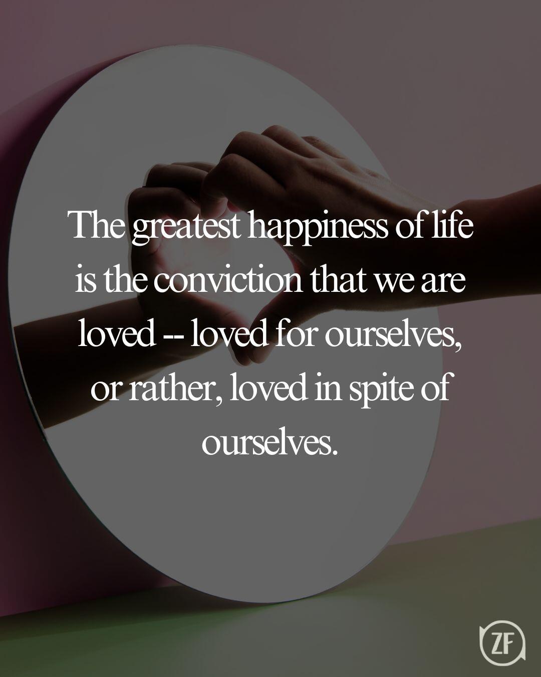 The greatest happiness of life is the conviction that we are loved -- loved for ourselves, or rather, loved in spite of ourselves.