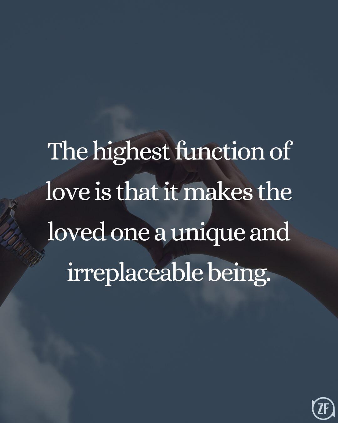 The highest function of love is that it makes the loved one a unique and irreplaceable being.