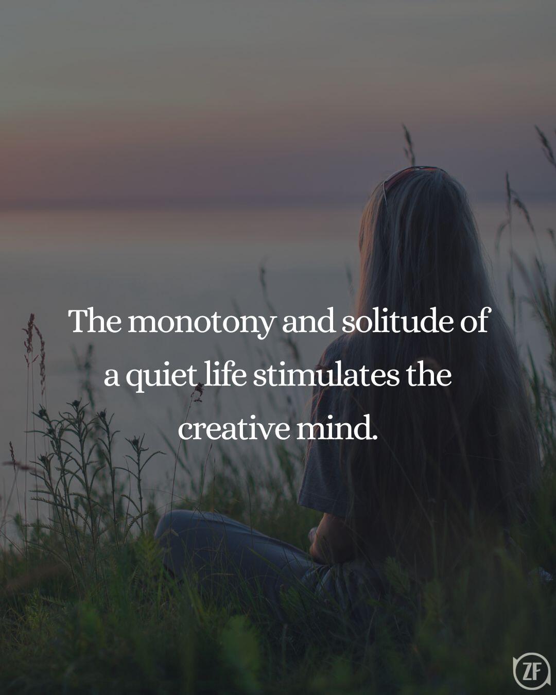 The monotony and solitude of a quiet life stimulates the creative mind.