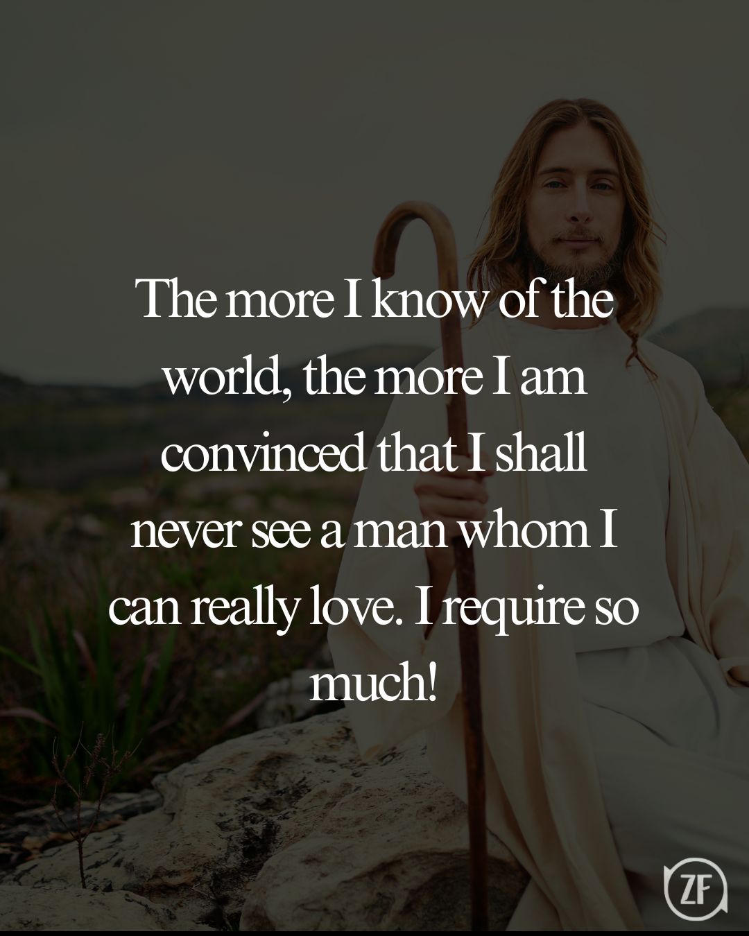 The more I know of the world, the more I am convinced that I shall never see a man whom I can really love. I require so much!