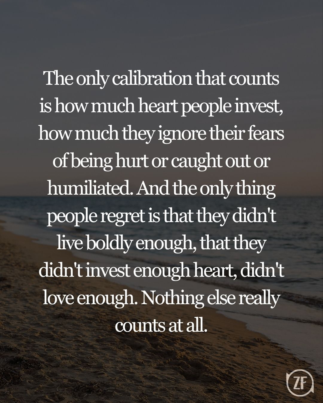 The only calibration that counts is how much heart people invest, how much they ignore their fears of being hurt or caught out or humiliated. And the only thing people regret is that they didn't live boldly enough, that they didn't invest enough heart, didn't love enough. Nothing else really counts at all.