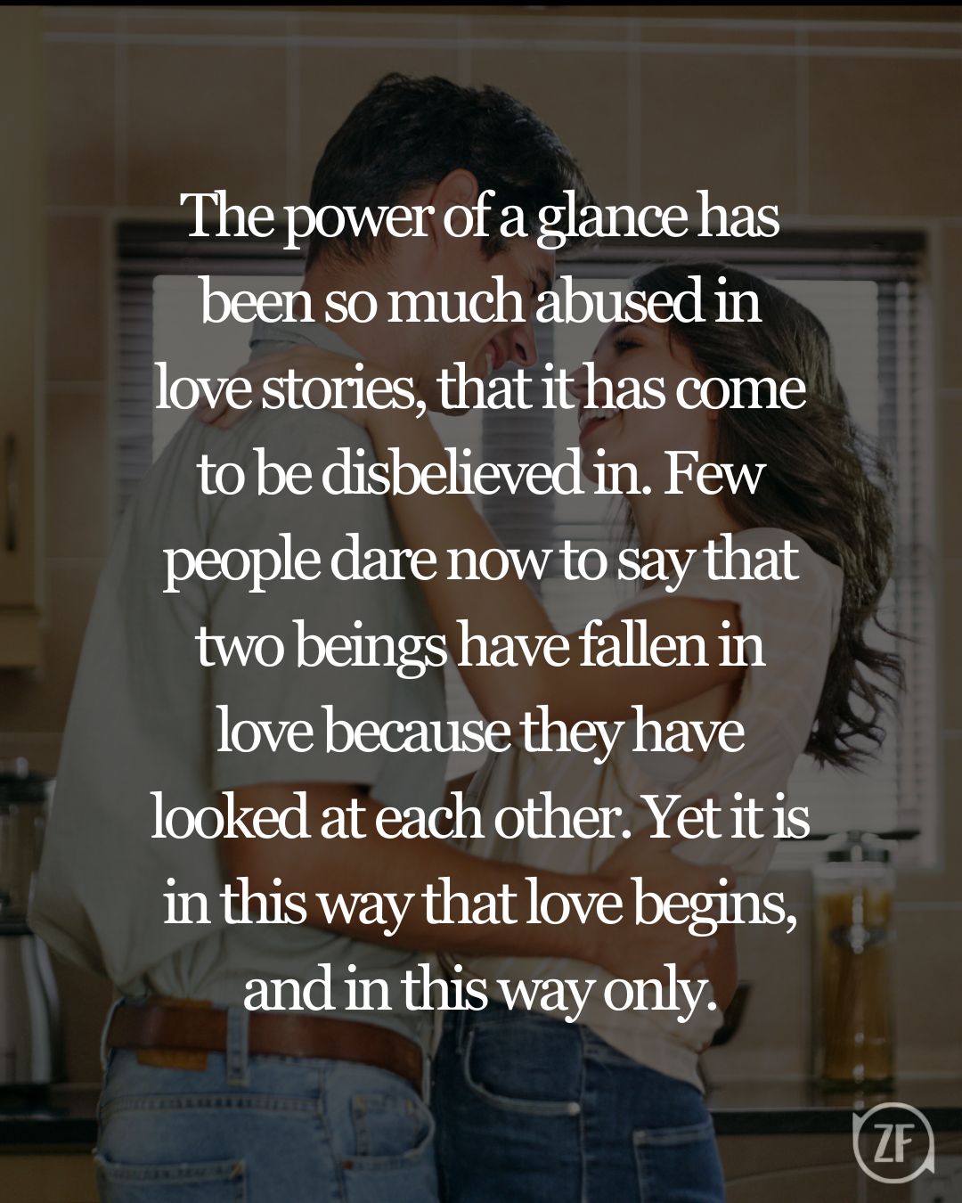 The power of a glance has been so much abused in love stories, that it has come to be disbelieved in. Few people dare now to say that two beings have fallen in love because they have looked at each other. Yet it is in this way that love begins, and in this way only.