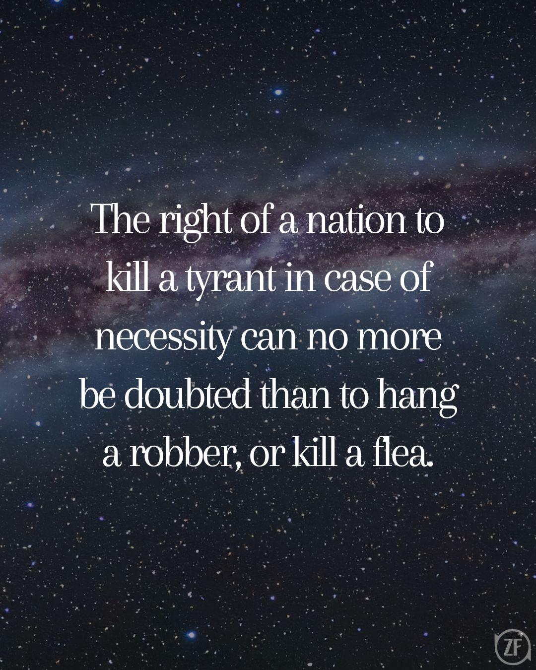 The right of a nation to kill a tyrant in case of necessity can no more be doubted than to hang a robber, or kill a flea.