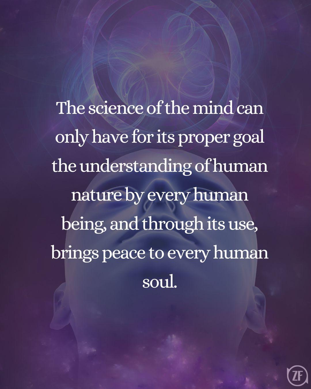 The science of the mind can only have for its proper goal the understanding of human nature by every human being, and through its use, brings peace to every human soul.