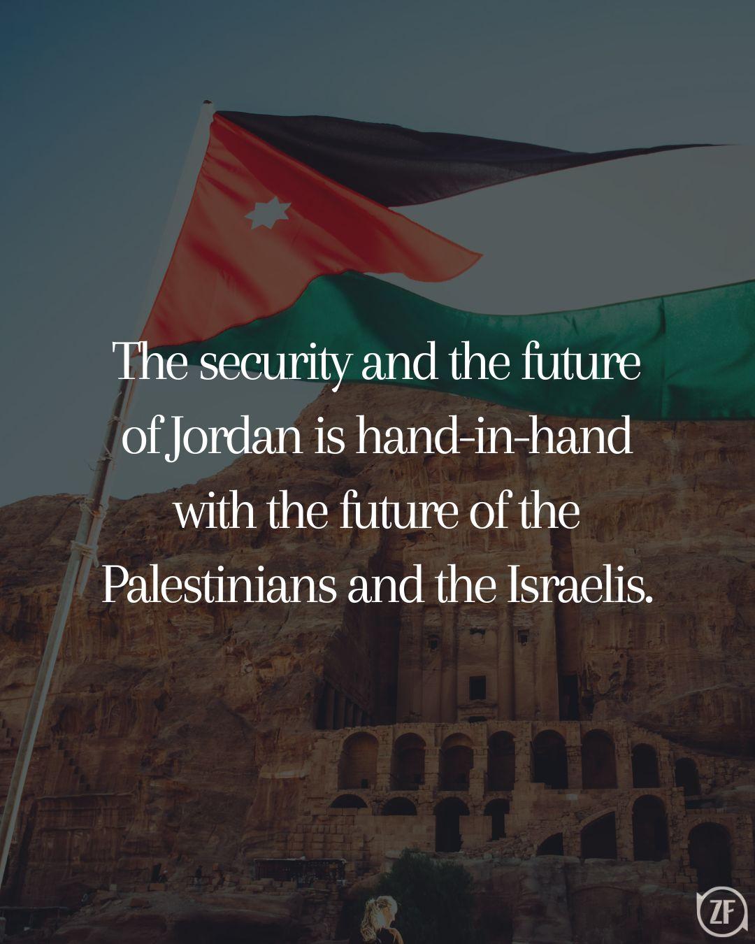 The security and the future of Jordan is hand-in-hand with the future of the Palestinians and the Israelis.