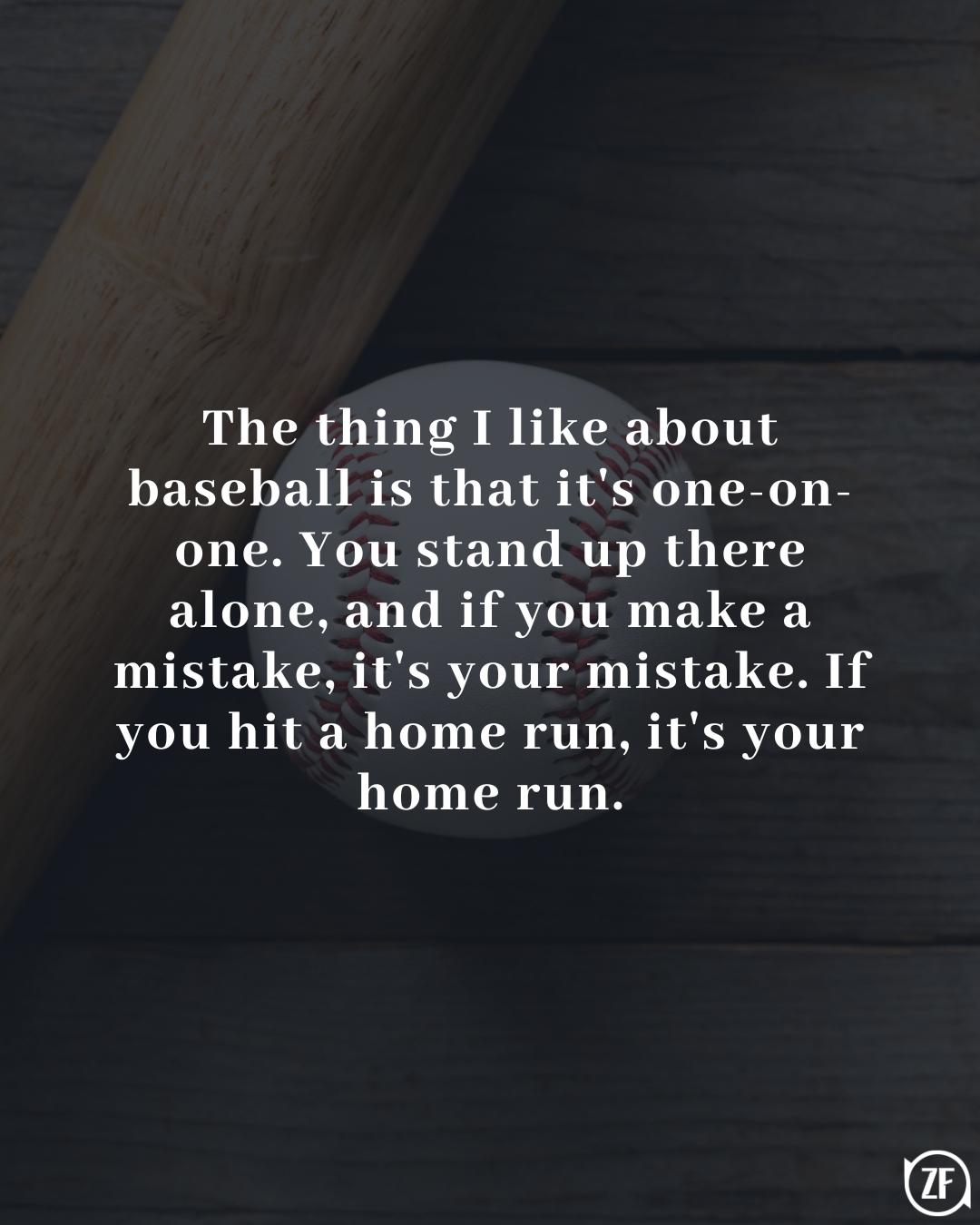 The thing I like about baseball is that it's one-on-one. You stand up there alone, and if you make a mistake, it's your mistake. If you hit a home run, it's your home run.