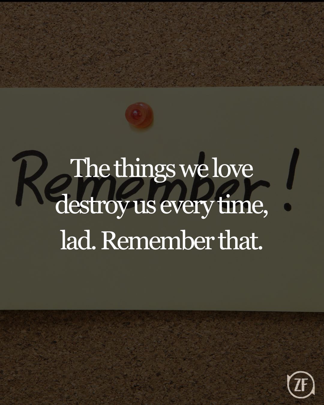 The things we love destroy us every time, lad. Remember that.