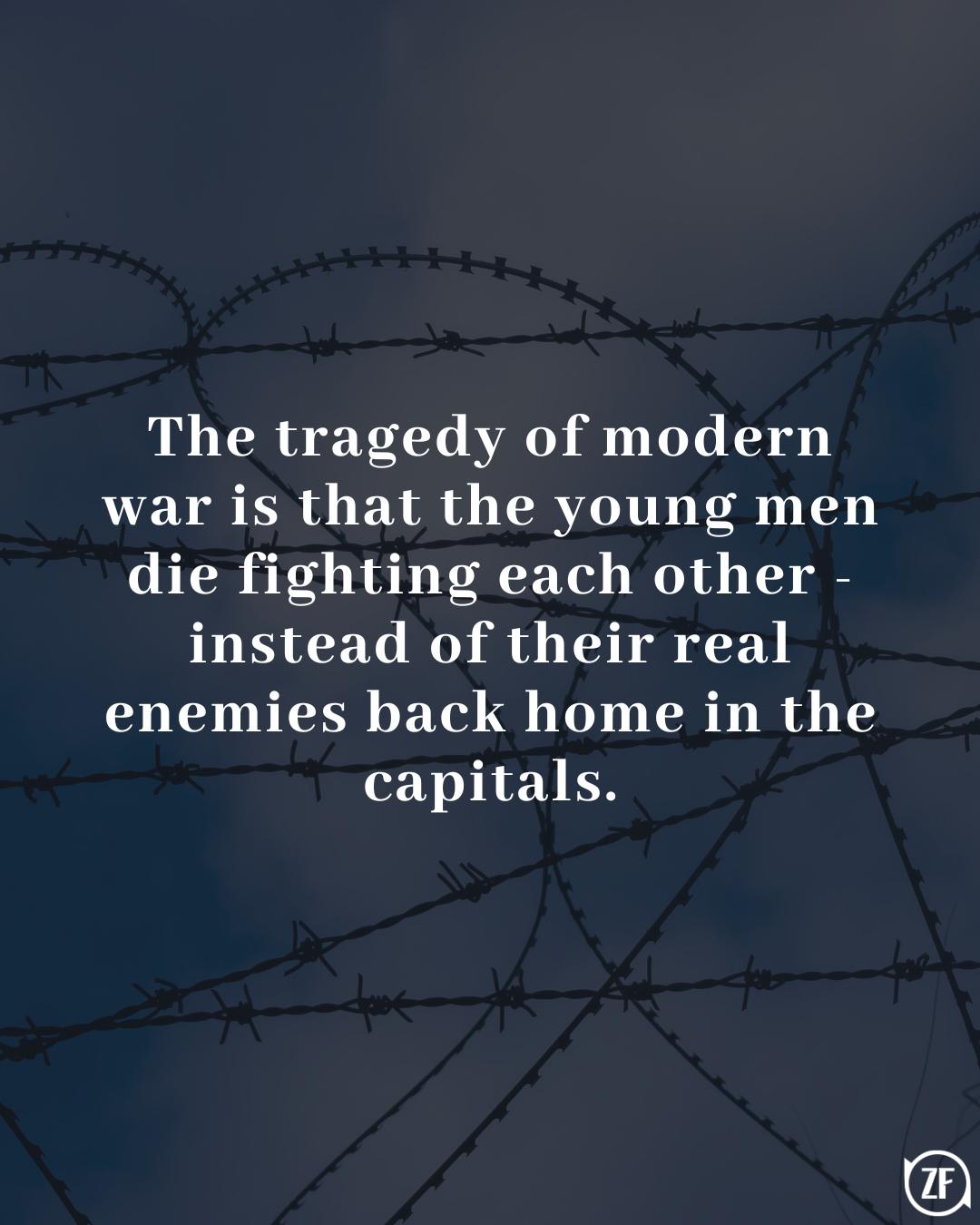 The tragedy of modern war is that the young men die fighting each other - instead of their real enemies back home in the capitals.