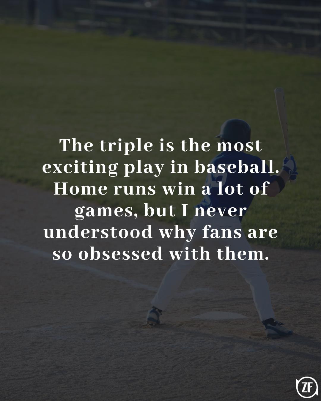 The triple is the most exciting play in baseball. Home runs win a lot of games, but I never understood why fans are so obsessed with them.