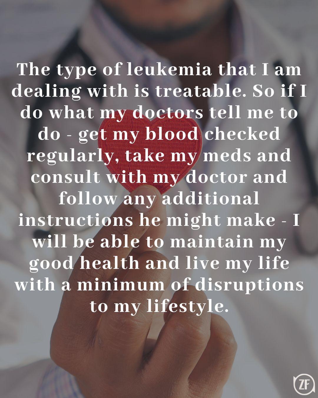 The type of leukemia that I am dealing with is treatable. So if I do what my doctors tell me to do - get my blood checked regularly, take my meds and consult with my doctor and follow any additional instructions he might make - I will be able to maintain my good health and live my life with a minimum of disruptions to my lifestyle.