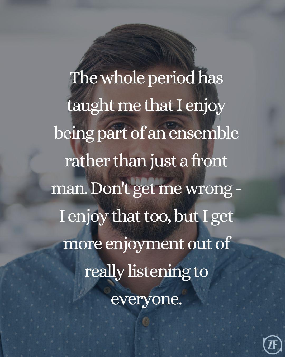 The whole period has taught me that I enjoy being part of an ensemble rather than just a front man. Don't get me wrong - I enjoy that too, but I get more enjoyment out of really listening to everyone.