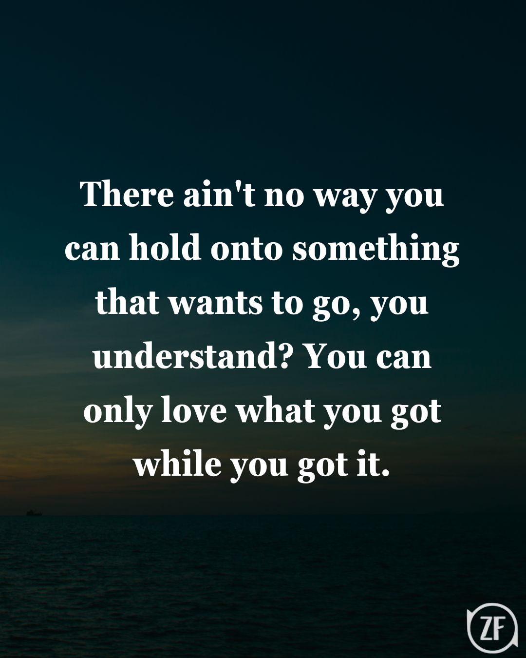 There ain't no way you can hold onto something that wants to go, you understand? You can only love what you got while you got it.