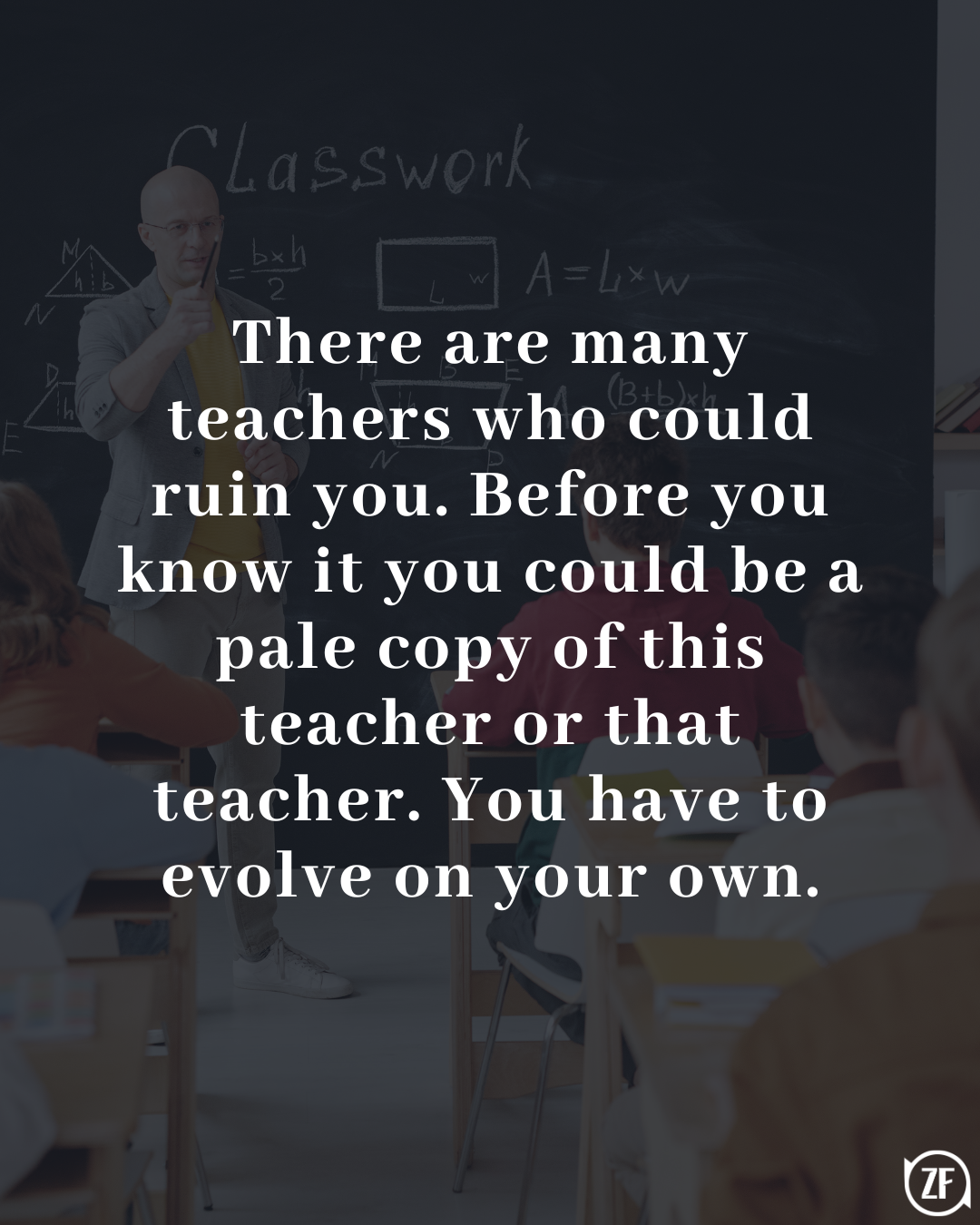 There are many teachers who could ruin you. Before you know it you could be a pale copy of this teacher or that teacher. You have to evolve on your own.