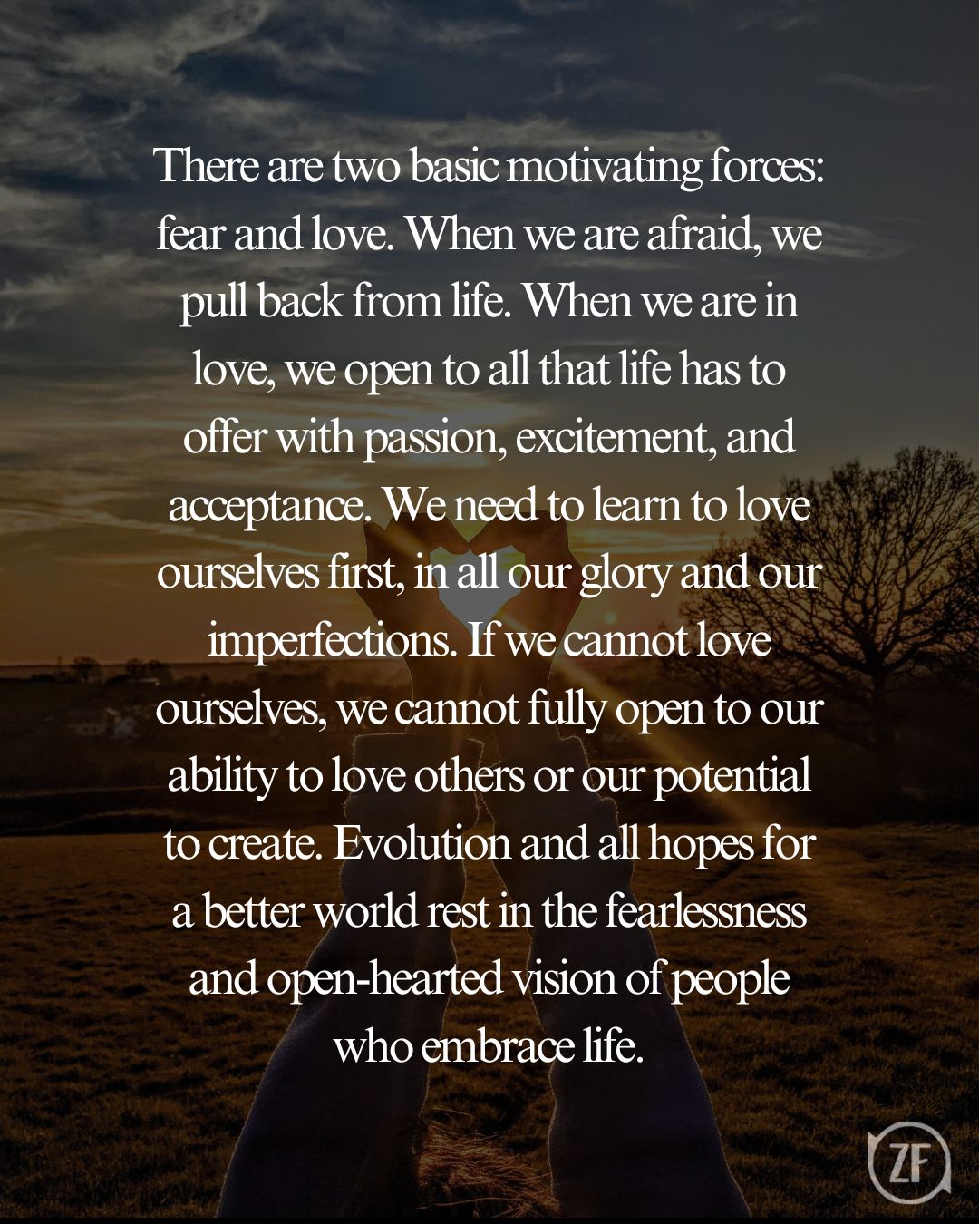 There are two basic motivating forces: fear and love. When we are afraid, we pull back from life. When we are in love, we open to all that life has to offer with passion, excitement, and acceptance. We need to learn to love ourselves first, in all our glory and our imperfections. If we cannot love ourselves, we cannot fully open to our ability to love others or our potential to create. Evolution and all hopes for a better world rest in the fearlessness and open-hearted vision of people who embrace life.