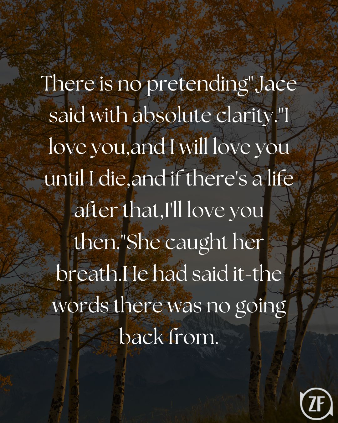 There is no pretending",Jace said with absolute clarity."I love you,and I will love you until I die,and if there's a life after that,I'll love you then."She caught her breath.He had said it-the words there was no going back from.
