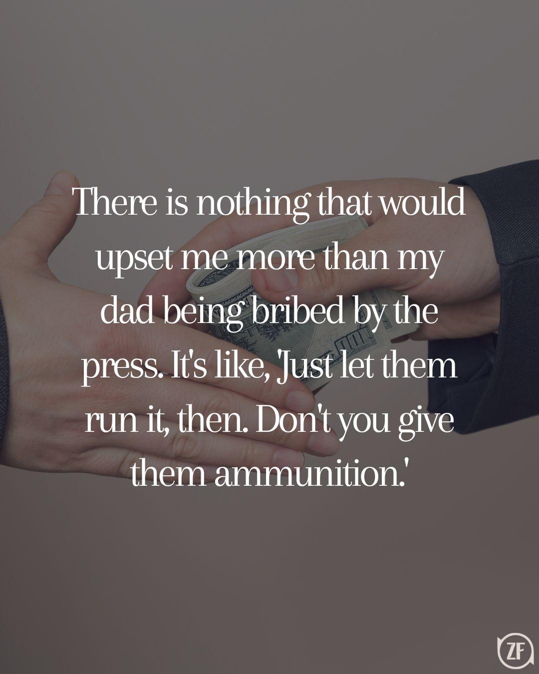 There is nothing that would upset me more than my dad being bribed by the press. It's like, 'Just let them run it, then. Don't you give them ammunition.'