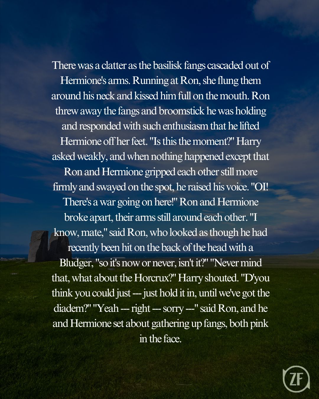 There was a clatter as the basilisk fangs cascaded out of Hermione's arms. Running at Ron, she flung them around his neck and kissed him full on the mouth. Ron threw away the fangs and broomstick he was holding and responded with such enthusiasm that he lifted Hermione off her feet. "Is this the moment?" Harry asked weakly, and when nothing happened except that Ron and Hermione gripped each other still more firmly and swayed on the spot, he raised his voice. "OI! There's a war going on here!" Ron and Hermione broke apart, their arms still around each other. "I know, mate," said Ron, who looked as though he had recently been hit on the back of the head with a Bludger, "so it's now or never, isn't it?" "Never mind that, what about the Horcrux?" Harry shouted. "D'you think you could just --- just hold it in, until we've got the diadem?" "Yeah --- right --- sorry ---" said Ron, and he and Hermione set about gathering up fangs, both pink in the face.