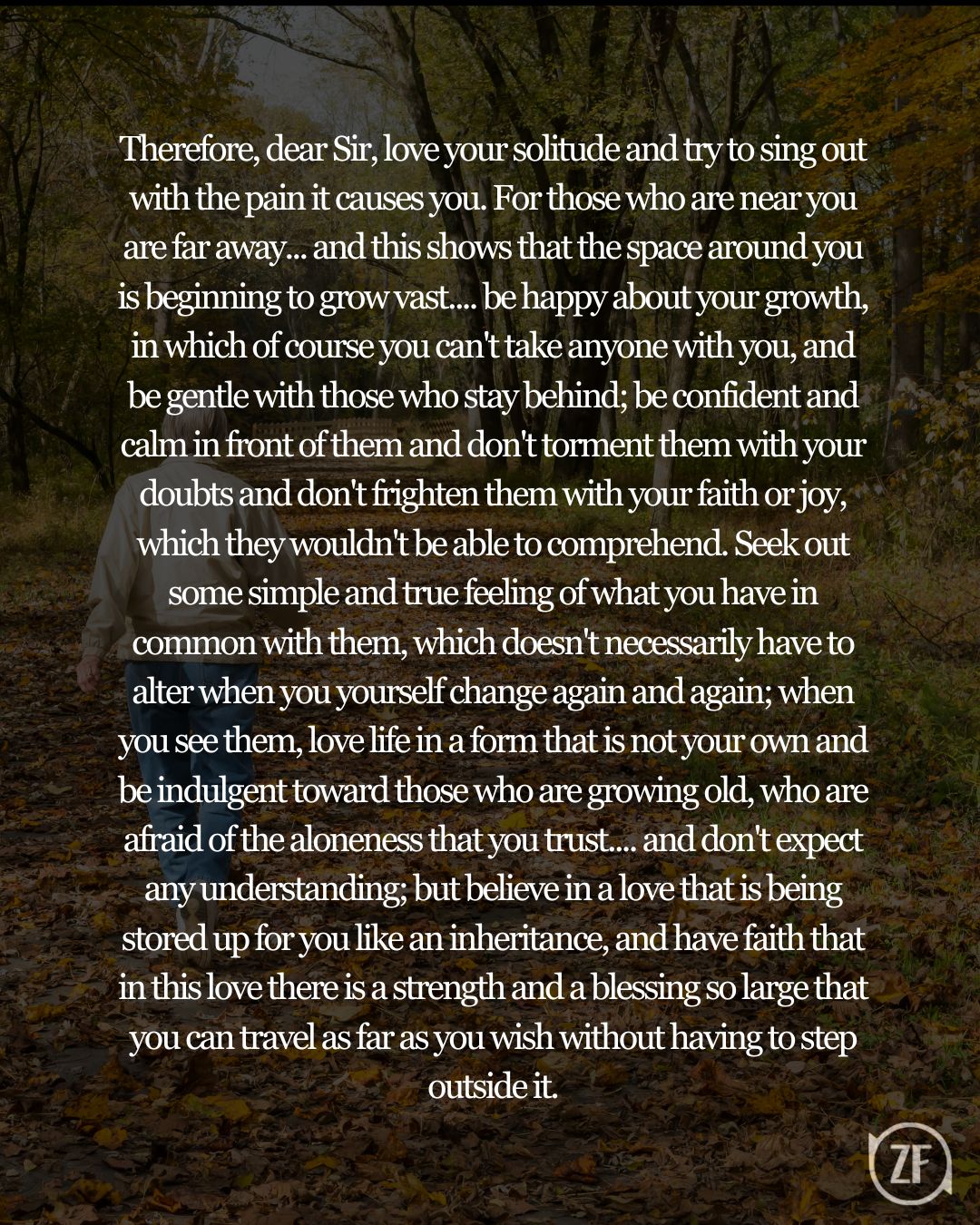 Therefore, dear Sir, love your solitude and try to sing out with the pain it causes you. For those who are near you are far away... and this shows that the space around you is beginning to grow vast.... be happy about your growth, in which of course you can't take anyone with you, and be gentle with those who stay behind; be confident and calm in front of them and don't torment them with your doubts and don't frighten them with your faith or joy, which they wouldn't be able to comprehend. Seek out some simple and true feeling of what you have in common with them, which doesn't necessarily have to alter when you yourself change again and again; when you see them, love life in a form that is not your own and be indulgent toward those who are growing old, who are afraid of the aloneness that you trust.... and don't expect any understanding; but believe in a love that is being stored up for you like an inheritance, and have faith that in this love there is a strength and a blessing so large that you can travel as far as you wish without having to step outside it.