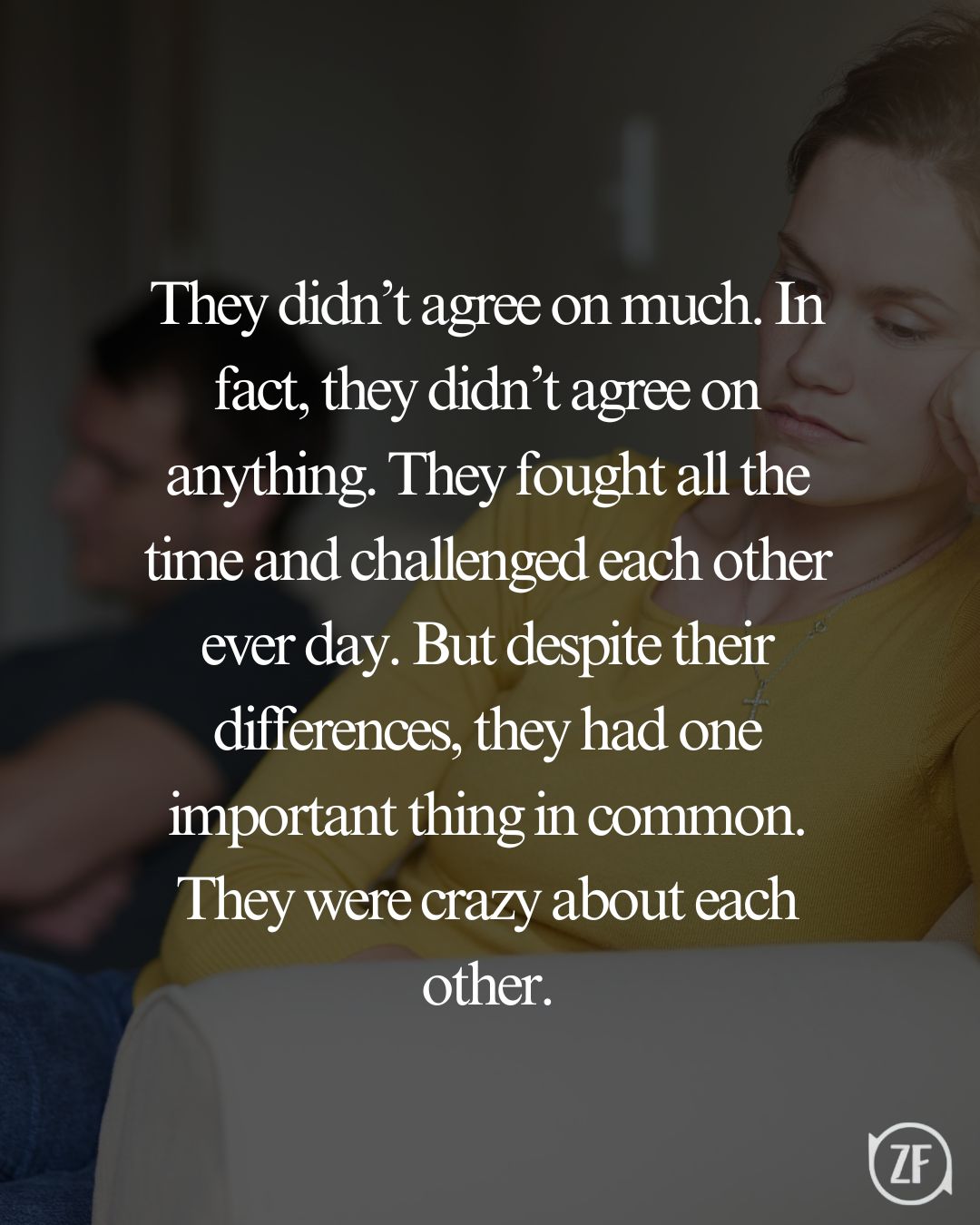 They didn’t agree on much. In fact, they didn’t agree on anything. They fought all the time and challenged each other ever day. But despite their differences, they had one important thing in common. They were crazy about each other.