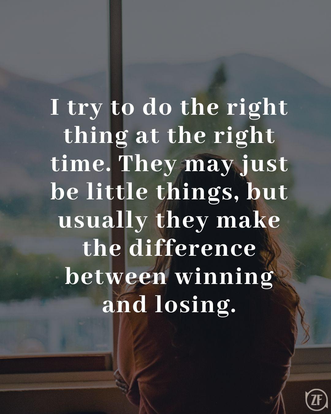 I try to do the right thing at the right time. They may just be little things, but usually they make the difference between winning and losing.