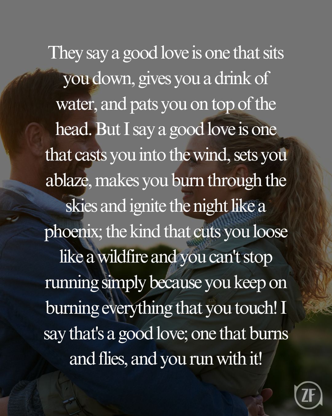 They say a good love is one that sits you down, gives you a drink of water, and pats you on top of the head. But I say a good love is one that casts you into the wind, sets you ablaze, makes you burn through the skies and ignite the night like a phoenix; the kind that cuts you loose like a wildfire and you can't stop running simply because you keep on burning everything that you touch! I say that's a good love; one that burns and flies, and you run with it!