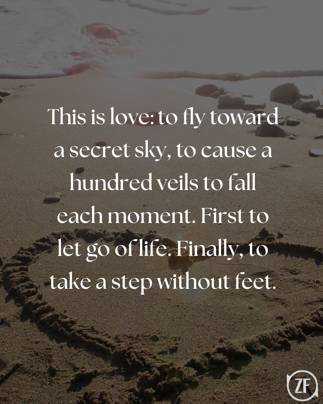 This is love: to fly toward a secret sky, to cause a hundred veils to fall each moment. First to let go of life. Finally, to take a step without feet.