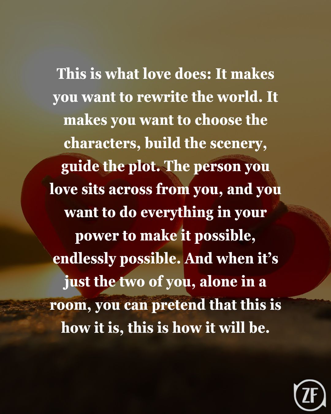 This is what love does: It makes you want to rewrite the world. It makes you want to choose the characters, build the scenery, guide the plot. The person you love sits across from you, and you want to do everything in your power to make it possible, endlessly possible. And when it’s just the two of you, alone in a room, you can pretend that this is how it is, this is how it will be.