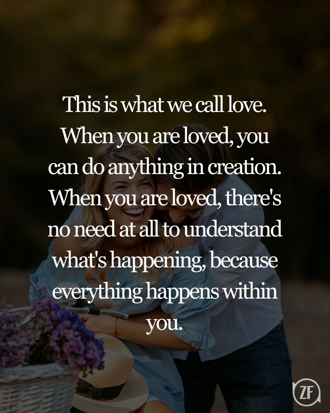 This is what we call love. When you are loved, you can do anything in creation. When you are loved, there's no need at all to understand what's happening, because everything happens within you.