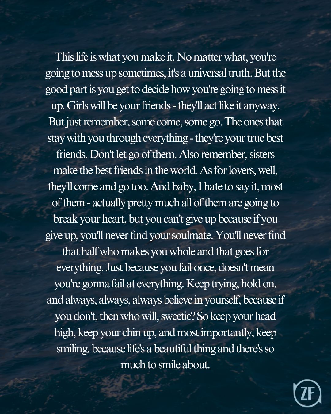 This life is what you make it. No matter what, you're going to mess up sometimes, it's a universal truth. But the good part is you get to decide how you're going to mess it up. Girls will be your friends - they'll act like it anyway. But just remember, some come, some go. The ones that stay with you through everything - they're your true best friends. Don't let go of them. Also remember, sisters make the best friends in the world. As for lovers, well, they'll come and go too. And baby, I hate to say it, most of them - actually pretty much all of them are going to break your heart, but you can't give up because if you give up, you'll never find your soulmate. You'll never find that half who makes you whole and that goes for everything. Just because you fail once, doesn't mean you're gonna fail at everything. Keep trying, hold on, and always, always, always believe in yourself, because if you don't, then who will, sweetie? So keep your head high, keep your chin up, and most importantly, keep smiling, because life's a beautiful thing and there's so much to smile about.