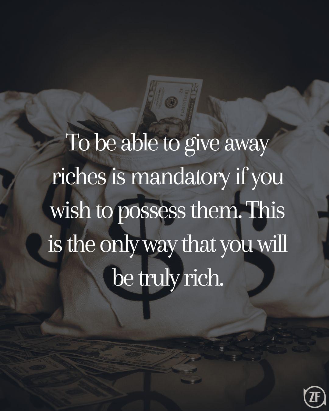 To be able to give away riches is mandatory if you wish to possess them. This is the only way that you will be truly rich.