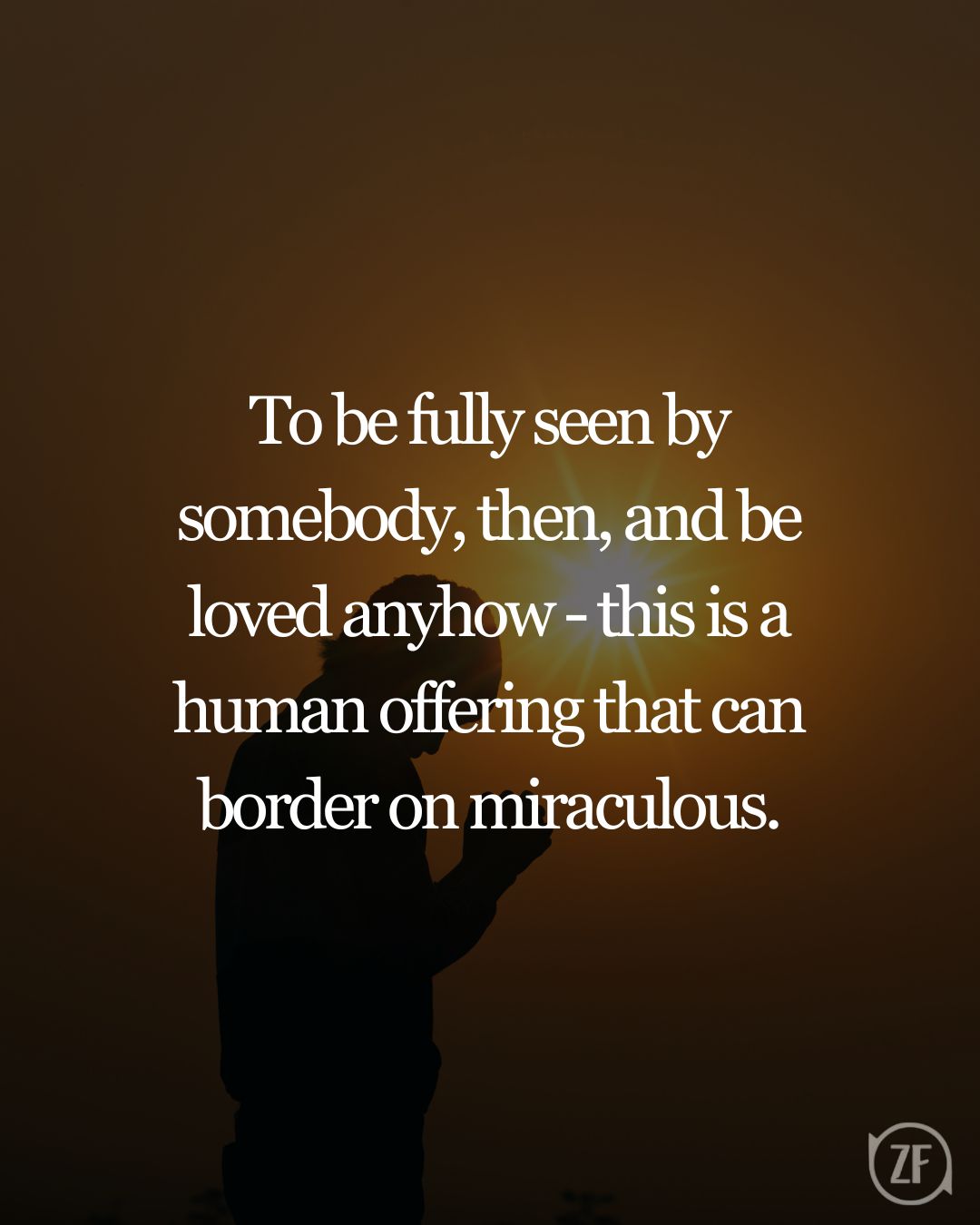 To be fully seen by somebody, then, and be loved anyhow - this is a human offering that can border on miraculous.