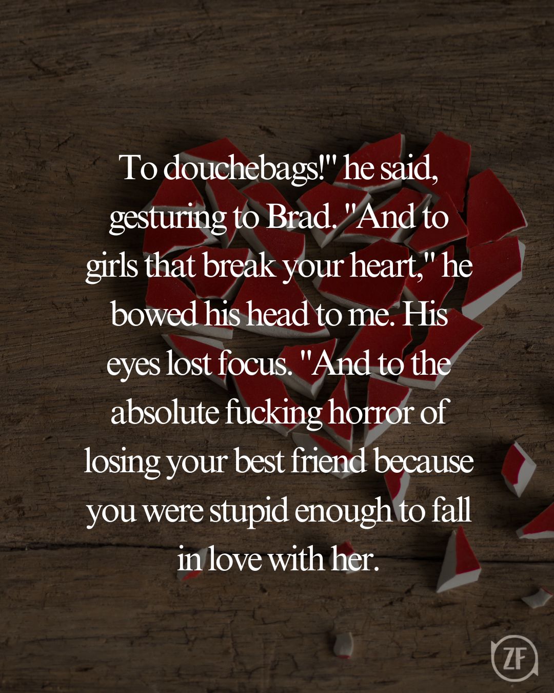 To douchebags!" he said, gesturing to Brad. "And to girls that break your heart," he bowed his head to me. His eyes lost focus. "And to the absolute fucking horror of losing your best friend because you were stupid enough to fall in love with her.