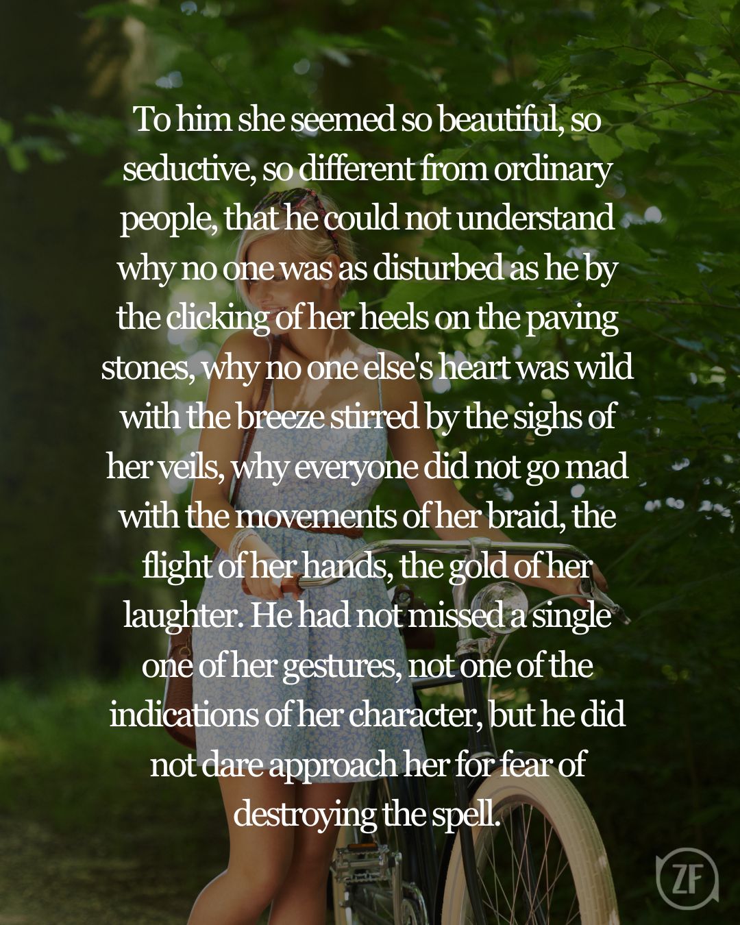 To him she seemed so beautiful, so seductive, so different from ordinary people, that he could not understand why no one was as disturbed as he by the clicking of her heels on the paving stones, why no one else's heart was wild with the breeze stirred by the sighs of her veils, why everyone did not go mad with the movements of her braid, the flight of her hands, the gold of her laughter. He had not missed a single one of her gestures, not one of the indications of her character, but he did not dare approach her for fear of destroying the spell.