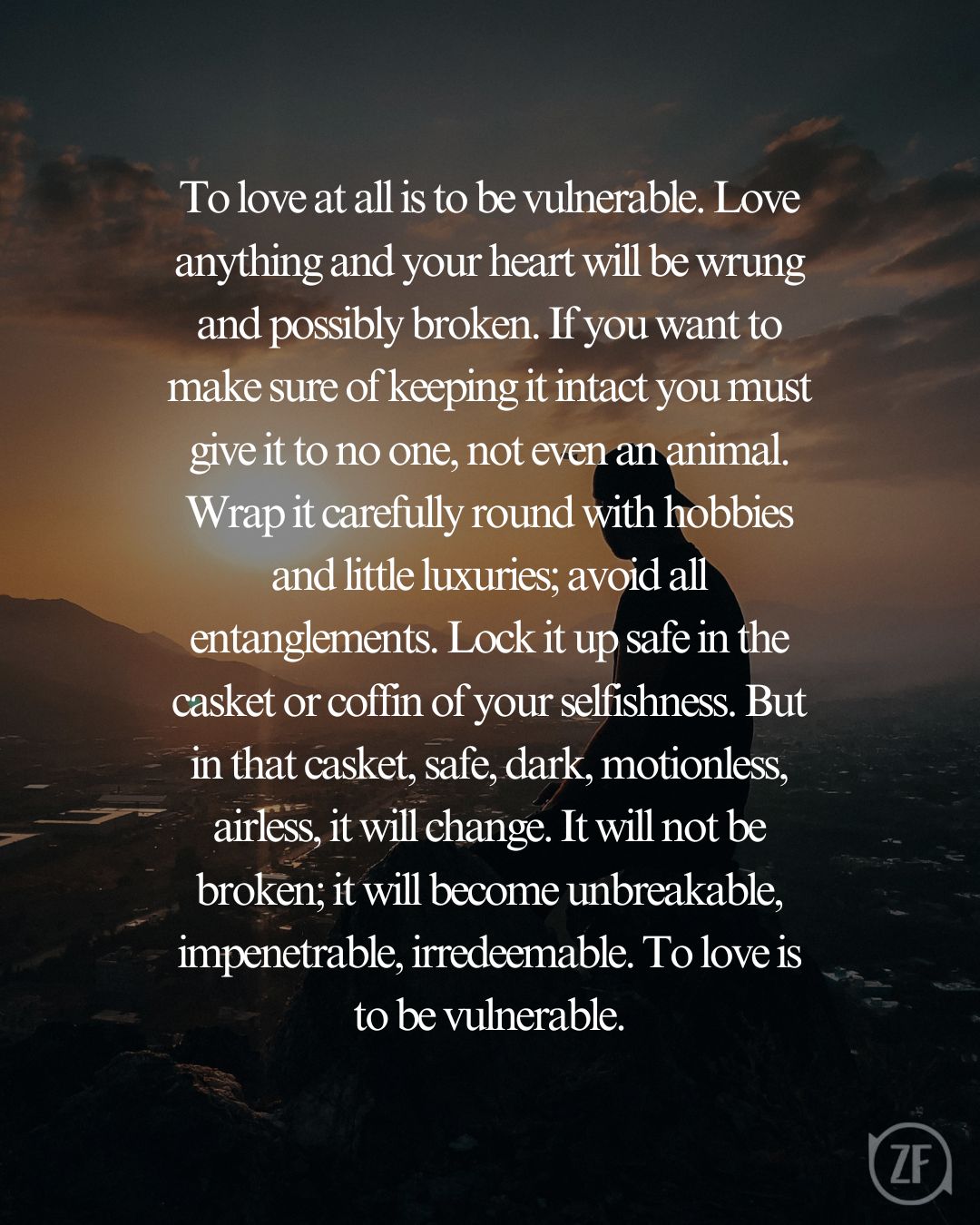 To love at all is to be vulnerable. Love anything and your heart will be wrung and possibly broken. If you want to make sure of keeping it intact you must give it to no one, not even an animal. Wrap it carefully round with hobbies and little luxuries; avoid all entanglements. Lock it up safe in the casket or coffin of your selfishness. But in that casket, safe, dark, motionless, airless, it will change. It will not be broken; it will become unbreakable, impenetrable, irredeemable. To love is to be vulnerable.