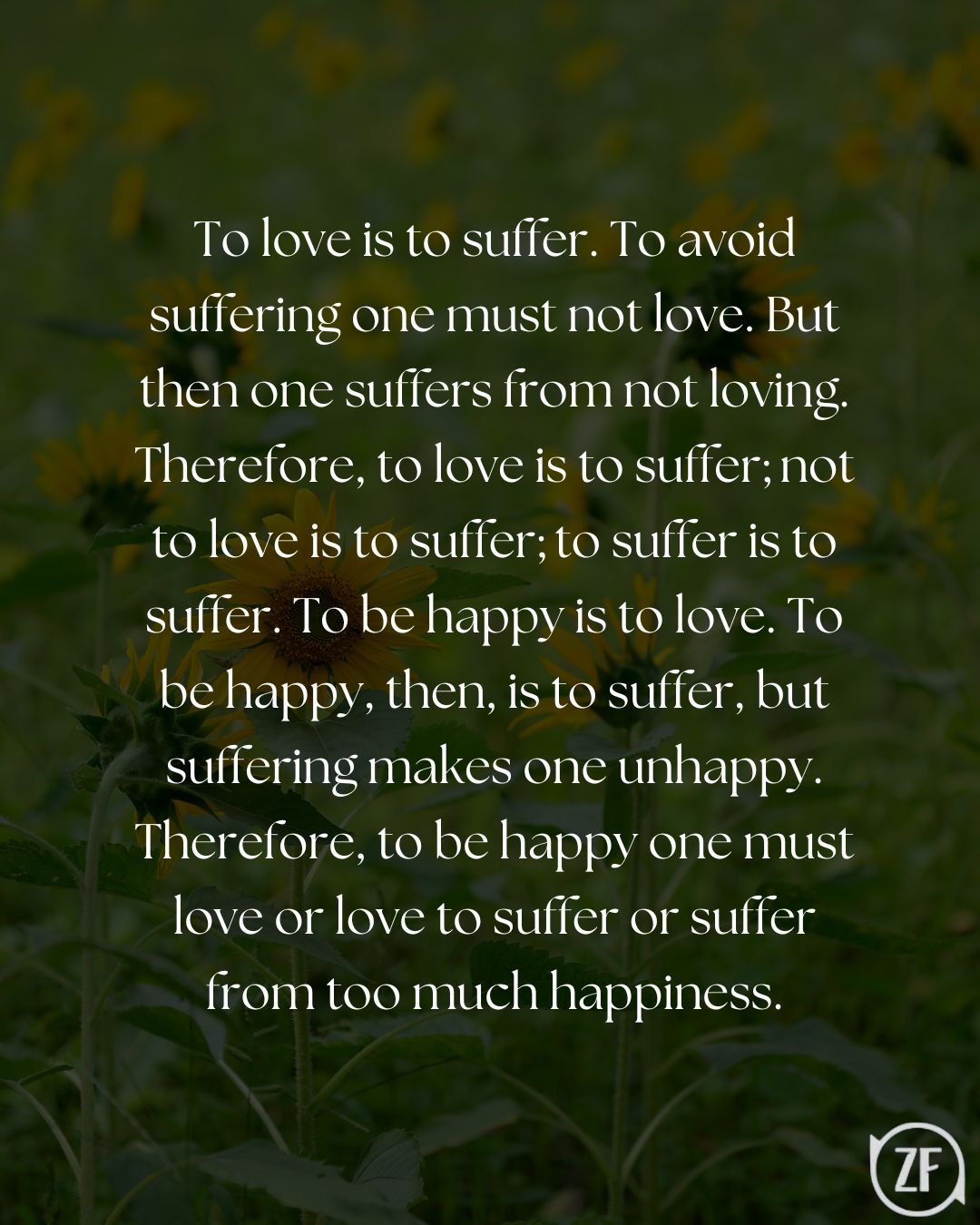 To love is to suffer. To avoid suffering one must not love. But then one suffers from not loving. Therefore, to love is to suffer; not to love is to suffer; to suffer is to suffer. To be happy is to love. To be happy, then, is to suffer, but suffering makes one unhappy. Therefore, to be happy one must love or love to suffer or suffer from too much happiness.